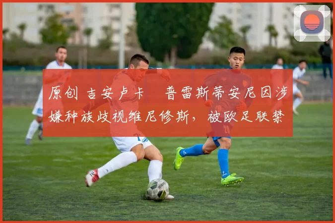 原创 吉安卢卡・普雷斯蒂安尼因涉嫌种族歧视维尼修斯，被欧足联禁赛