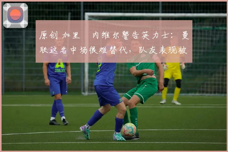 原创 加里・内维尔警告英力士：曼联这名中场很难替代，队友表现被赞 “离谱”