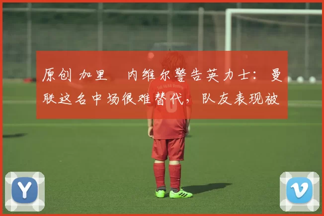 原创 加里・内维尔警告英力士：曼联这名中场很难替代，队友表现被赞 “离谱”