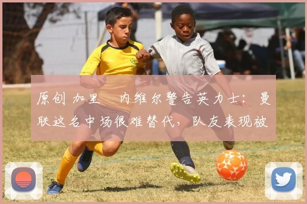 原创 加里・内维尔警告英力士:曼联这名中场很难替代,队友表现被赞 “离谱”