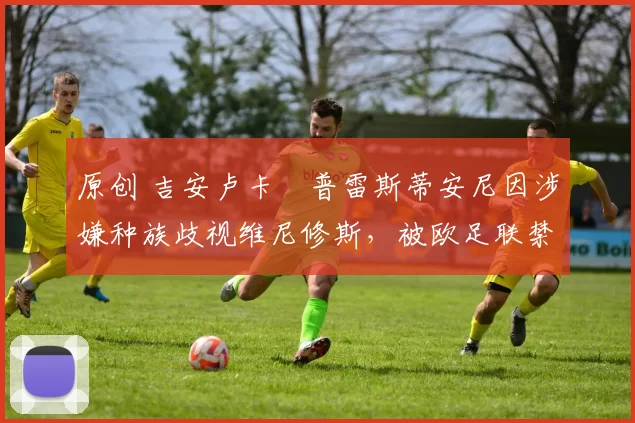 原创 吉安卢卡・普雷斯蒂安尼因涉嫌种族歧视维尼修斯,被欧足联禁赛