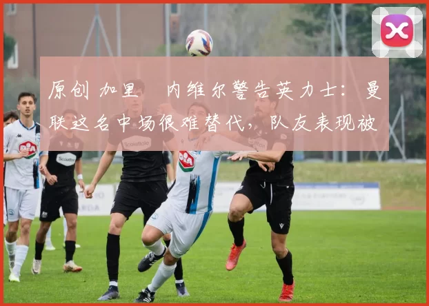 原创 加里・内维尔警告英力士：曼联这名中场很难替代，队友表现被赞 “离谱”