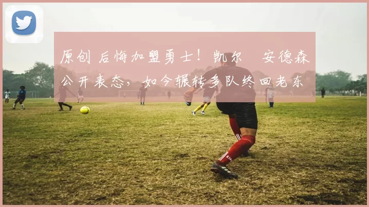 原创 后悔加盟勇士！凯尔・安德森公开表态，如今辗转多队终回老东家