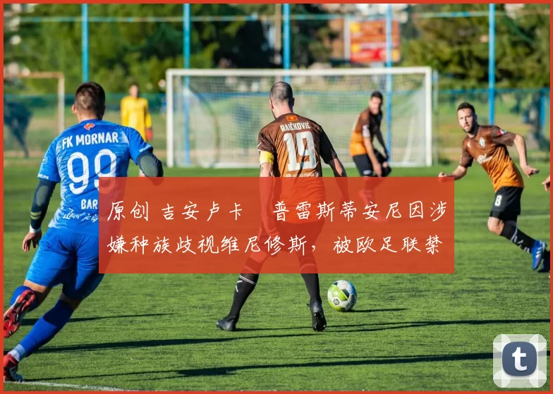 原创 吉安卢卡・普雷斯蒂安尼因涉嫌种族歧视维尼修斯，被欧足联禁赛