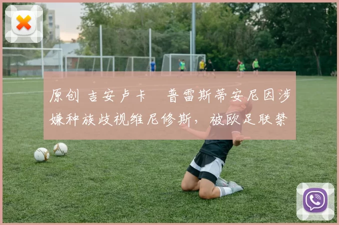 原创 吉安卢卡・普雷斯蒂安尼因涉嫌种族歧视维尼修斯,被欧足联禁赛