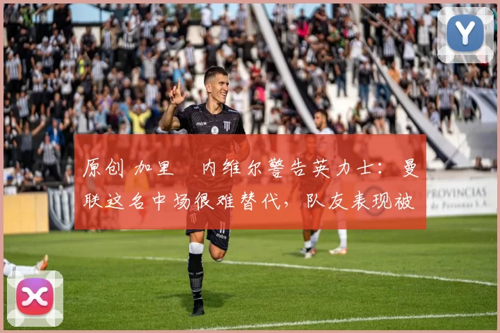 原创 加里・内维尔警告英力士：曼联这名中场很难替代，队友表现被赞 “离谱”