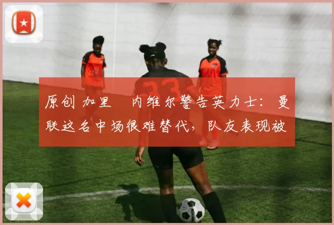 原创 加里・内维尔警告英力士:曼联这名中场很难替代,队友表现被赞 “离谱”