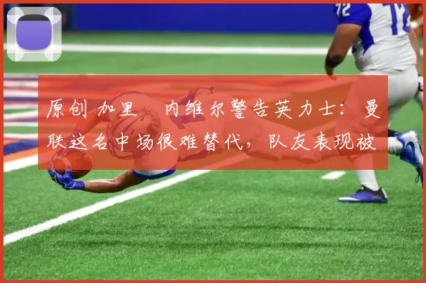 原创 加里・内维尔警告英力士：曼联这名中场很难替代，队友表现被赞 “离谱”