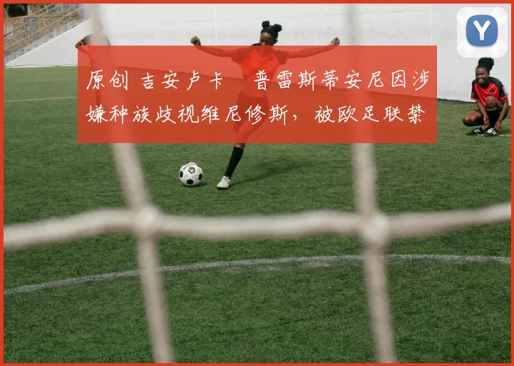 原创 吉安卢卡・普雷斯蒂安尼因涉嫌种族歧视维尼修斯，被欧足联禁赛