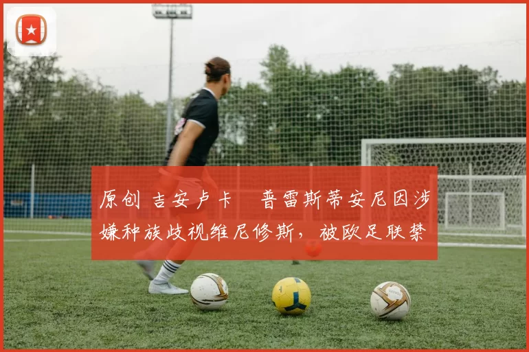 原创 吉安卢卡・普雷斯蒂安尼因涉嫌种族歧视维尼修斯,被欧足联禁赛