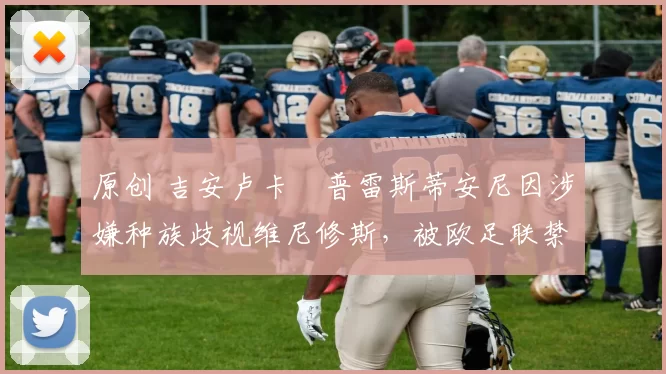 原创 吉安卢卡・普雷斯蒂安尼因涉嫌种族歧视维尼修斯,被欧足联禁赛