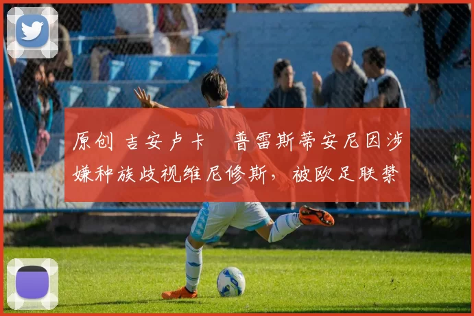 原创 吉安卢卡・普雷斯蒂安尼因涉嫌种族歧视维尼修斯，被欧足联禁赛