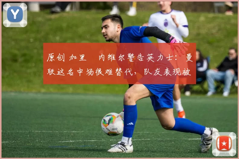 原创 加里・内维尔警告英力士:曼联这名中场很难替代,队友表现被赞 “离谱”