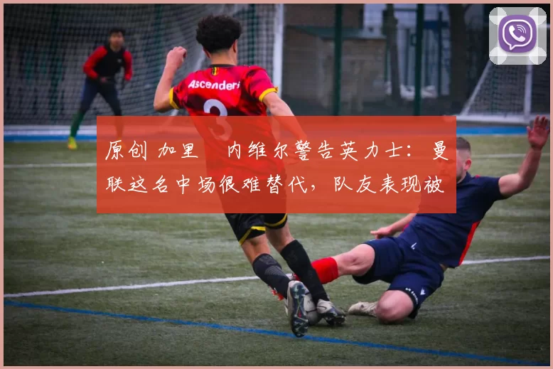 原创 加里・内维尔警告英力士：曼联这名中场很难替代，队友表现被赞 “离谱”