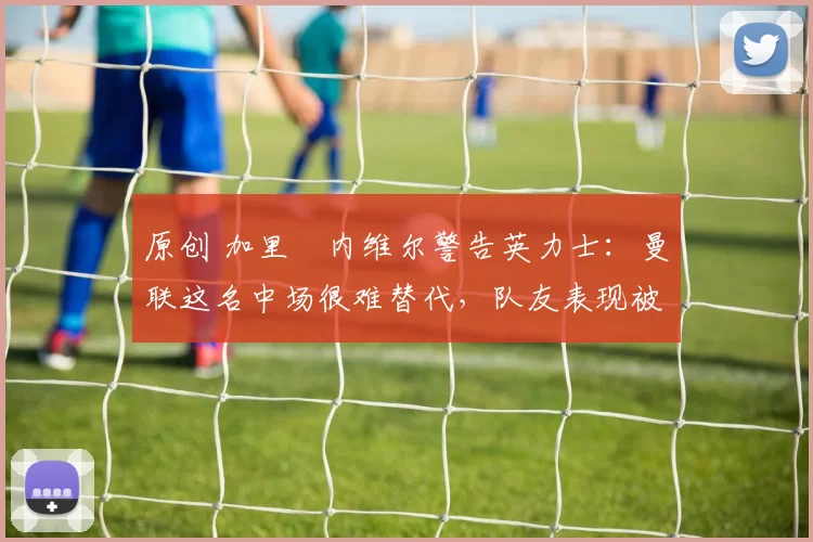 原创 加里・内维尔警告英力士：曼联这名中场很难替代，队友表现被赞 “离谱”