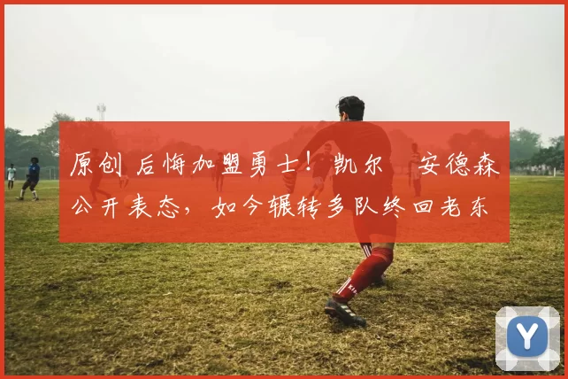 原创 后悔加盟勇士！凯尔・安德森公开表态，如今辗转多队终回老东家