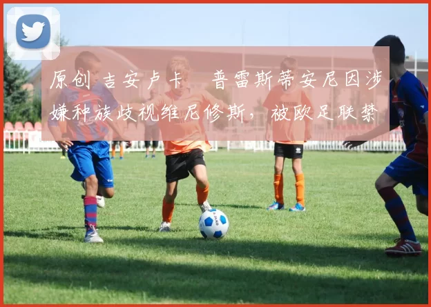 原创 吉安卢卡・普雷斯蒂安尼因涉嫌种族歧视维尼修斯，被欧足联禁赛