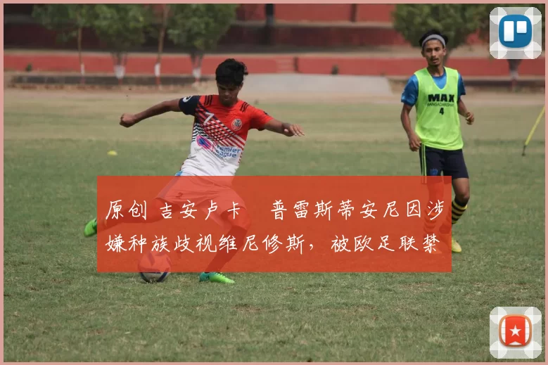 原创 吉安卢卡・普雷斯蒂安尼因涉嫌种族歧视维尼修斯，被欧足联禁赛