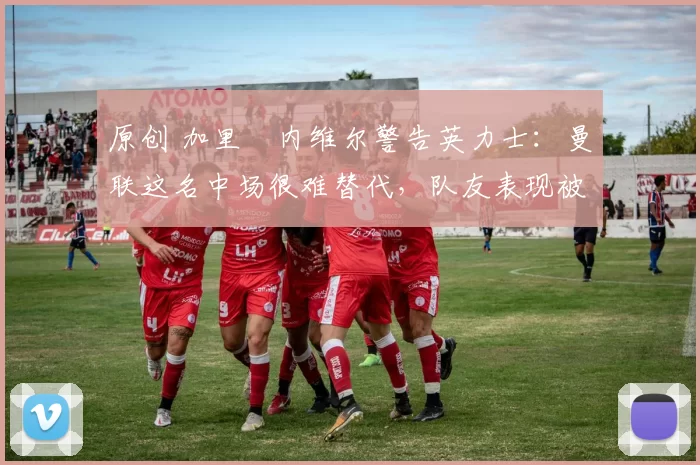 原创 加里・内维尔警告英力士：曼联这名中场很难替代，队友表现被赞 “离谱”