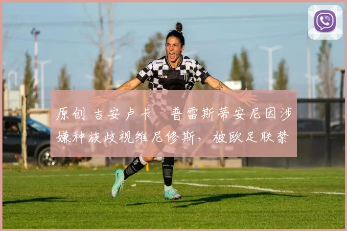 原创 吉安卢卡・普雷斯蒂安尼因涉嫌种族歧视维尼修斯，被欧足联禁赛