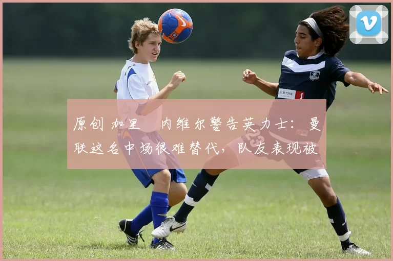 原创 加里・内维尔警告英力士：曼联这名中场很难替代，队友表现被赞 “离谱”