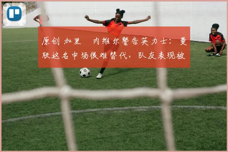 原创 加里・内维尔警告英力士：曼联这名中场很难替代，队友表现被赞 “离谱”