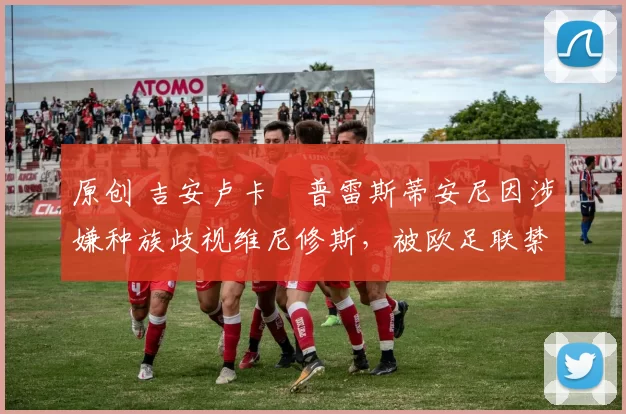 原创 吉安卢卡・普雷斯蒂安尼因涉嫌种族歧视维尼修斯，被欧足联禁赛