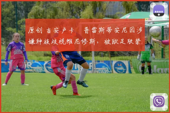 原创 吉安卢卡・普雷斯蒂安尼因涉嫌种族歧视维尼修斯,被欧足联禁赛