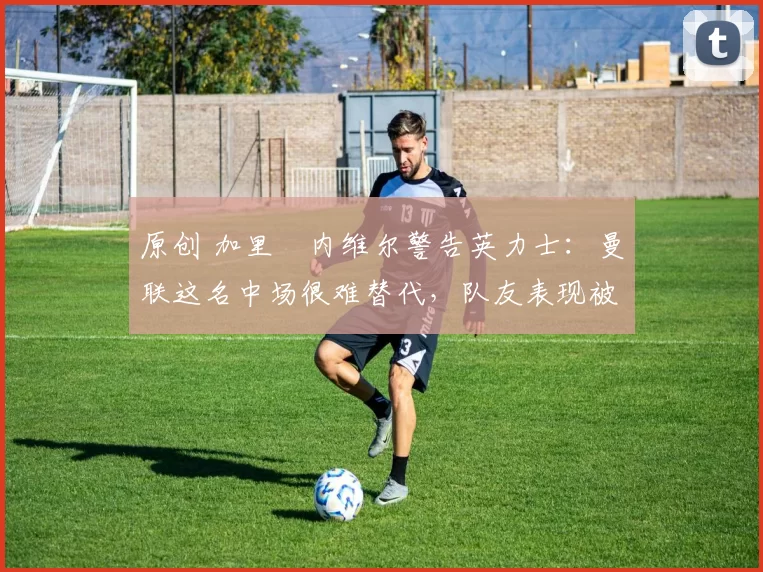 原创 加里・内维尔警告英力士:曼联这名中场很难替代,队友表现被赞 “离谱”