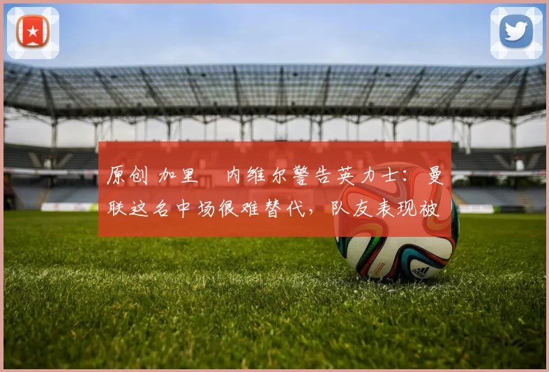 原创 加里・内维尔警告英力士：曼联这名中场很难替代，队友表现被赞 “离谱”