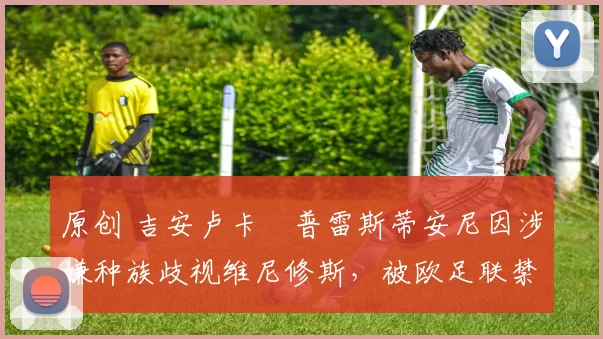 原创 吉安卢卡・普雷斯蒂安尼因涉嫌种族歧视维尼修斯，被欧足联禁赛