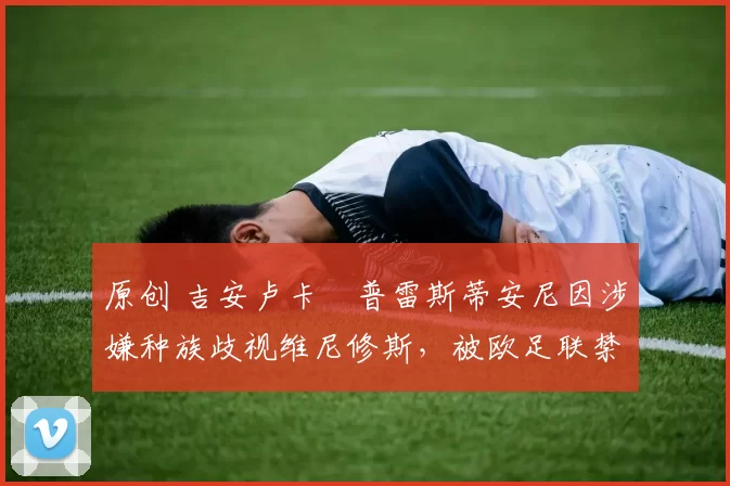 原创 吉安卢卡・普雷斯蒂安尼因涉嫌种族歧视维尼修斯，被欧足联禁赛