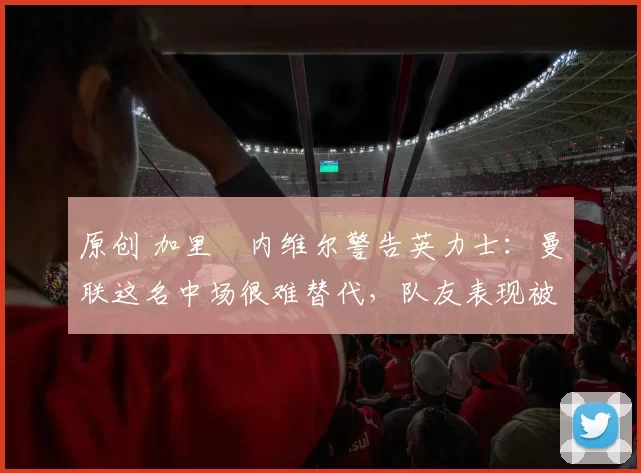 原创 加里・内维尔警告英力士：曼联这名中场很难替代，队友表现被赞 “离谱”