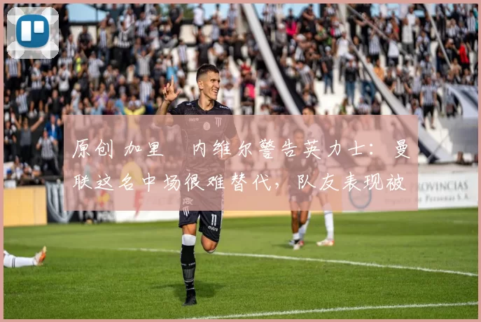 原创 加里・内维尔警告英力士：曼联这名中场很难替代，队友表现被赞 “离谱”