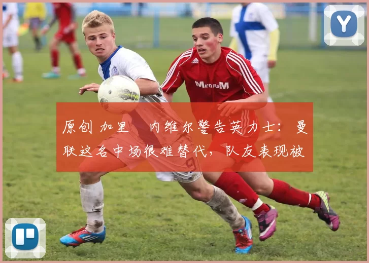 原创 加里・内维尔警告英力士：曼联这名中场很难替代，队友表现被赞 “离谱”