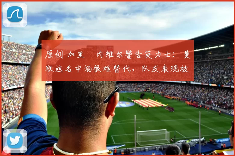 原创 加里・内维尔警告英力士：曼联这名中场很难替代，队友表现被赞 “离谱”