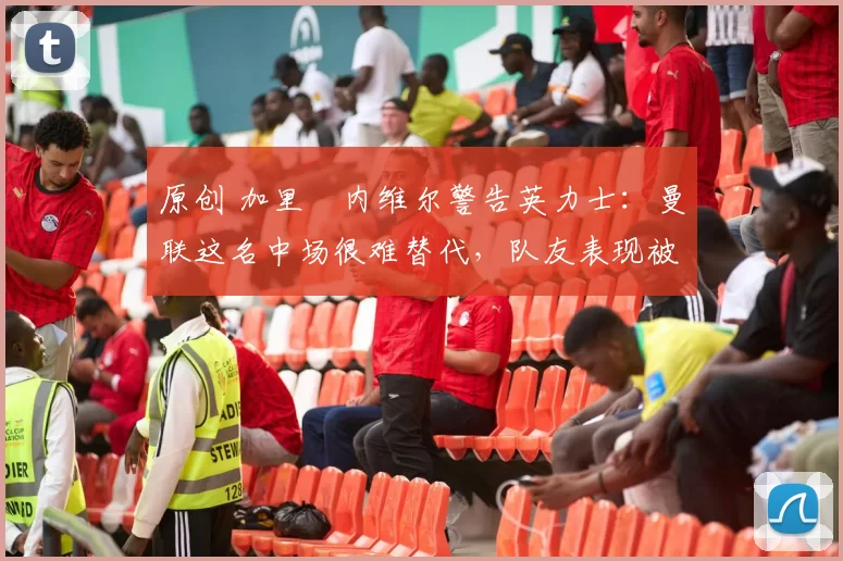 原创 加里・内维尔警告英力士:曼联这名中场很难替代,队友表现被赞 “离谱”