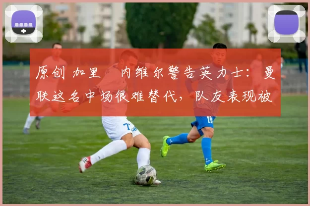 原创 加里・内维尔警告英力士:曼联这名中场很难替代,队友表现被赞 “离谱”