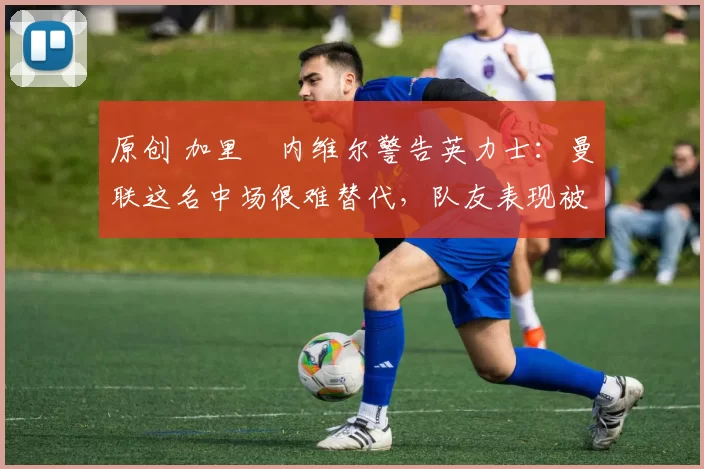 原创 加里・内维尔警告英力士：曼联这名中场很难替代，队友表现被赞 “离谱”