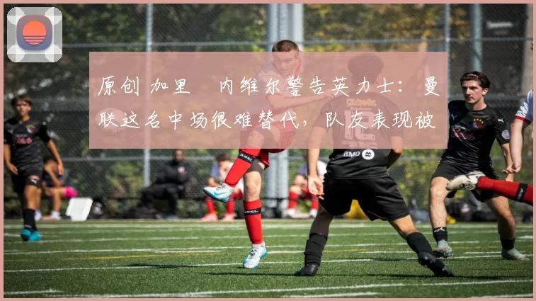 原创 加里・内维尔警告英力士：曼联这名中场很难替代，队友表现被赞 “离谱”