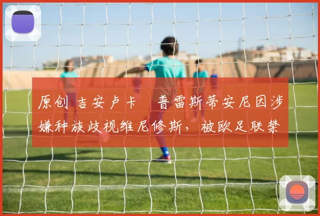 原创 吉安卢卡・普雷斯蒂安尼因涉嫌种族歧视维尼修斯，被欧足联禁赛