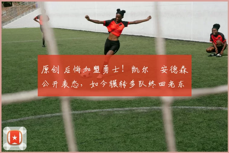 原创 后悔加盟勇士！凯尔・安德森公开表态，如今辗转多队终回老东家