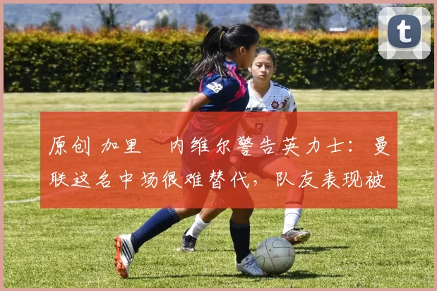 原创 加里・内维尔警告英力士:曼联这名中场很难替代,队友表现被赞 “离谱”