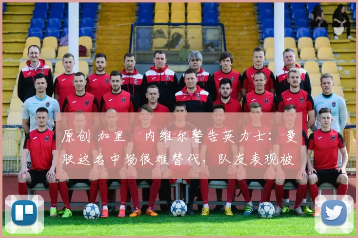 原创 加里・内维尔警告英力士：曼联这名中场很难替代，队友表现被赞 “离谱”