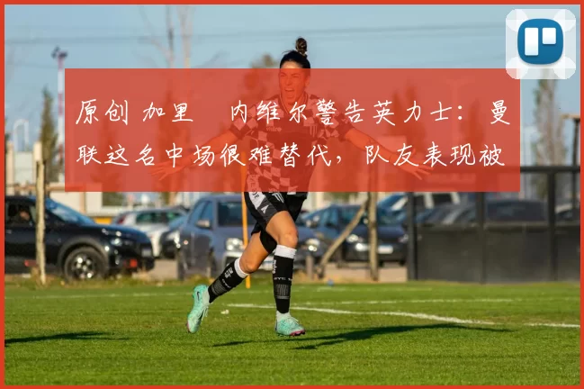 原创 加里・内维尔警告英力士：曼联这名中场很难替代，队友表现被赞 “离谱”