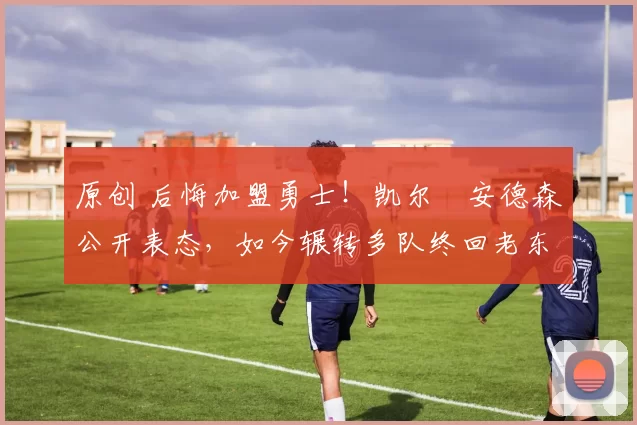 原创 后悔加盟勇士！凯尔・安德森公开表态，如今辗转多队终回老东家