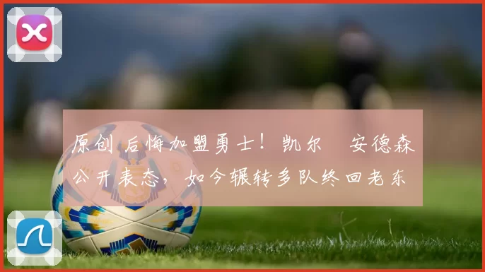 原创 后悔加盟勇士！凯尔・安德森公开表态，如今辗转多队终回老东家