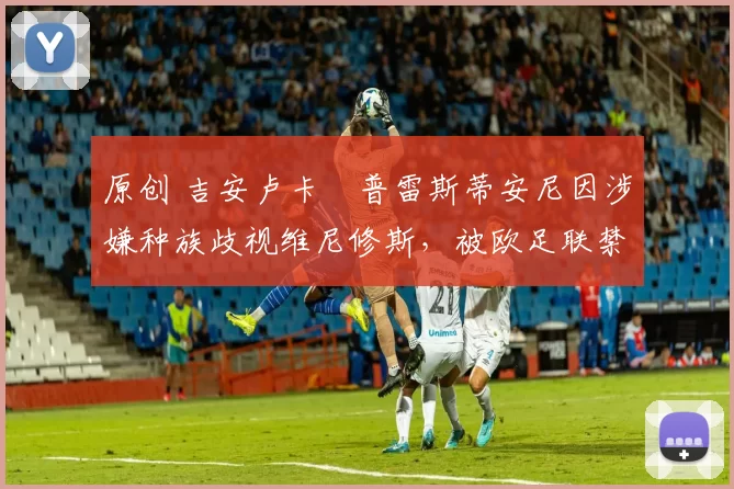 原创 吉安卢卡・普雷斯蒂安尼因涉嫌种族歧视维尼修斯，被欧足联禁赛