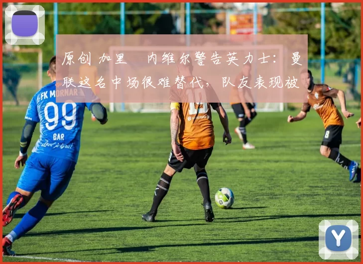 原创 加里・内维尔警告英力士：曼联这名中场很难替代，队友表现被赞 “离谱”