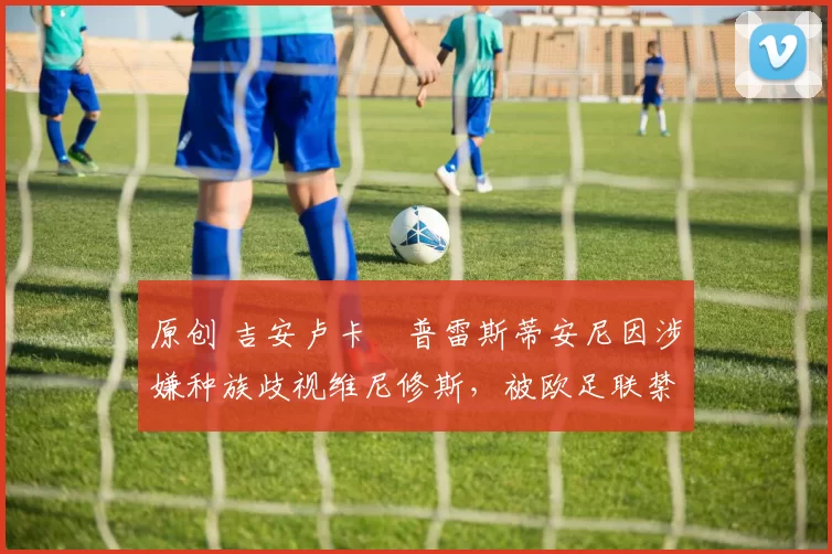 原创 吉安卢卡・普雷斯蒂安尼因涉嫌种族歧视维尼修斯,被欧足联禁赛